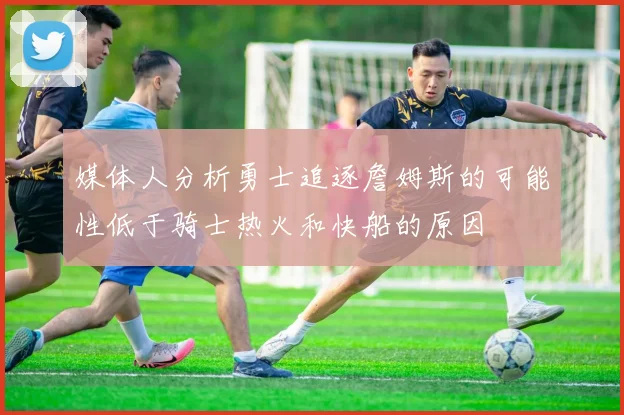 媒体人分析勇士追逐詹姆斯的可能性低于骑士热火和快船的原因