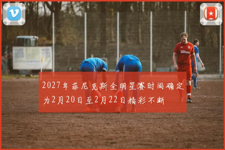 2027年菲尼克斯全明星赛时间确定为2月20日至2月22日精彩不断
