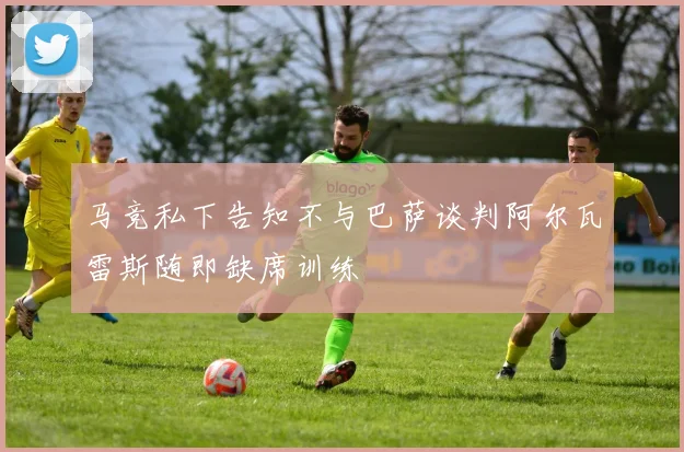 马竞私下告知不与巴萨谈判阿尔瓦雷斯随即缺席训练