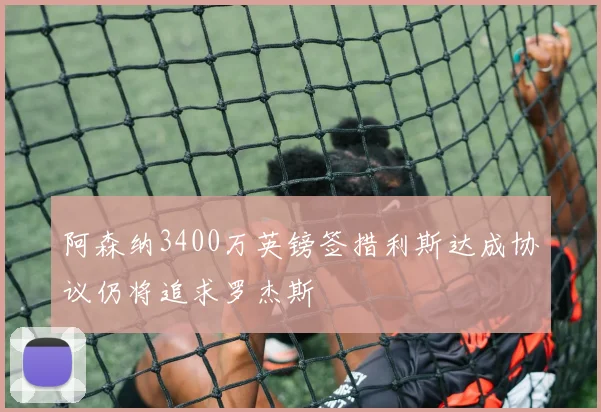 阿森纳3400万英镑签措利斯达成协议仍将追求罗杰斯