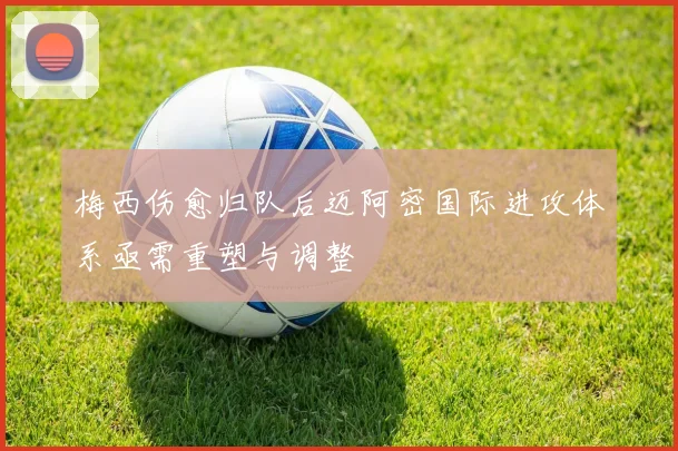 梅西伤愈归队后迈阿密国际进攻体系亟需重塑与调整