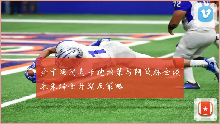 全市场消息卡迪纳莱与阿莫林会谈未来转会计划及策略
