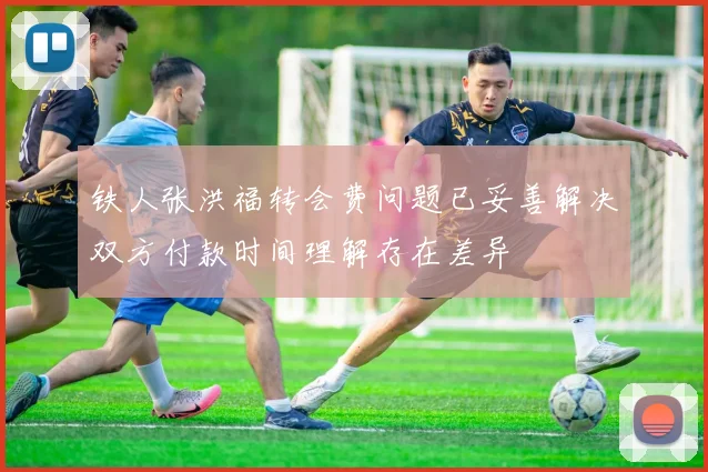 铁人张洪福转会费问题已妥善解决双方付款时间理解存在差异