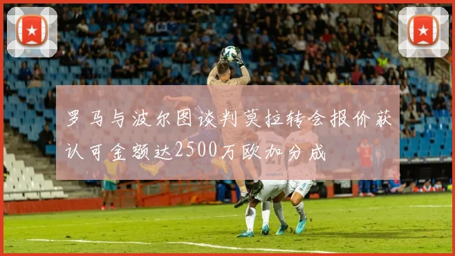 罗马与波尔图谈判莫拉转会报价获认可金额达2500万欧加分成
