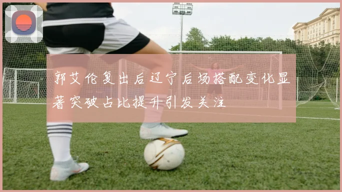 郭艾伦复出后辽宁后场搭配变化显著突破占比提升引发关注